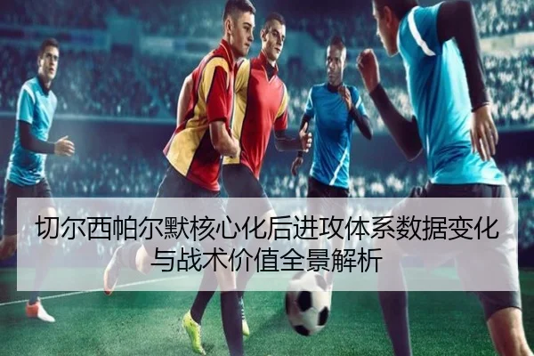 切尔西帕尔默核心化后进攻体系数据变化与战术价值全景解析
