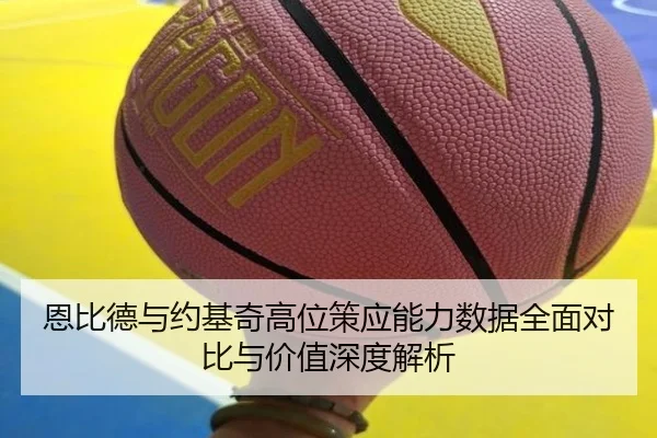 恩比德与约基奇高位策应能力数据全面对比与价值深度解析