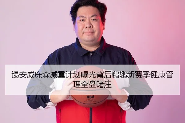 锡安威廉森减重计划曝光背后鹈鹕新赛季健康管理全盘赌注