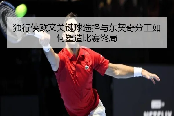 独行侠欧文关键球选择与东契奇分工如何塑造比赛终局