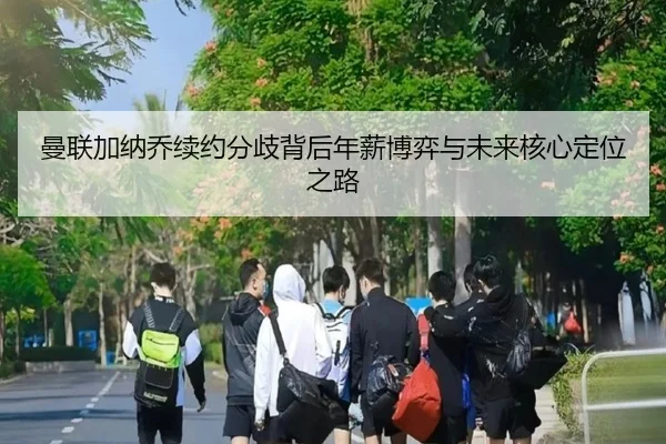 曼联加纳乔续约分歧背后年薪博弈与未来核心定位之路
