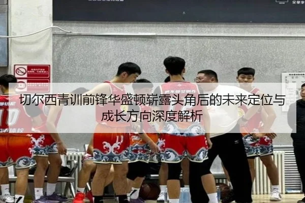 切尔西青训前锋华盛顿崭露头角后的未来定位与成长方向深度解析
