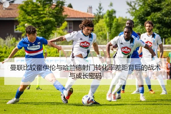 曼联比较霍伊伦与哈兰德射门转化率差距背后的战术与成长密码