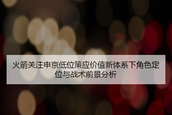 火箭关注申京低位策应价值新体系下角色定位与战术前景分析