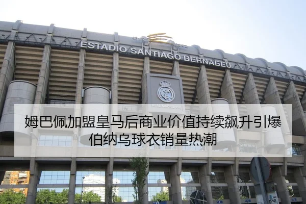 姆巴佩加盟皇马后商业价值持续飙升引爆伯纳乌球衣销量热潮